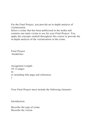 For the Final Project, you provide an in-depth analysis of
victimization.
Select a crime that has been publicized in the media and
contains one main victim to use for your Final Project. You
apply the concepts studied throughout this course to provide the
in-depth analysis of the victimization in the crime.
Final Project
Guidelines
Assignment Length:
10–12 pages
(n
ot including title page and references
)
Your Final Project must include the following elements:
Introduction:
Describe the type of crime.
Describe the victim.
 