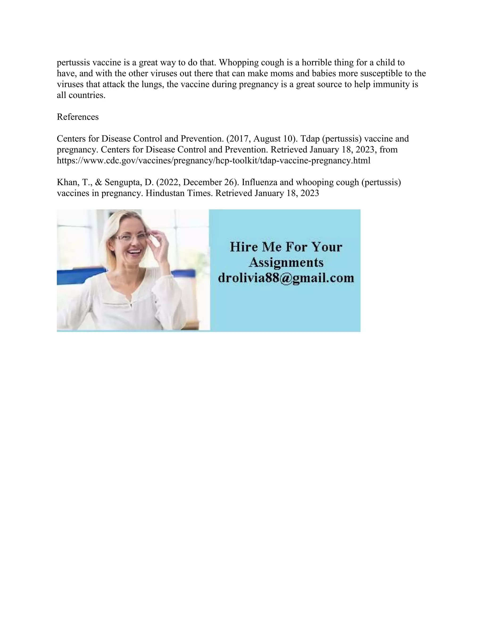 pertussis vaccine is a great way to do that. Whopping cough is a horrible thing for a child to
have, and with the other viruses out there that can make moms and babies more susceptible to the
viruses that attack the lungs, the vaccine during pregnancy is a great source to help immunity is
all countries.
References
Centers for Disease Control and Prevention. (2017, August 10). Tdap (pertussis) vaccine and
pregnancy. Centers for Disease Control and Prevention. Retrieved January 18, 2023, from
https://www.cdc.gov/vaccines/pregnancy/hcp-toolkit/tdap-vaccine-pregnancy.html
Khan, T., & Sengupta, D. (2022, December 26). Influenza and whooping cough (pertussis)
vaccines in pregnancy. Hindustan Times. Retrieved January 18, 2023
 