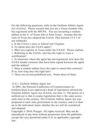 For the following questions, refer to the Uniform Athlete Agent
Act (UAAA). Please assume that you are a Texas resident who
has registered with the NFLPA. You are recruiting a student-
athlete at the U. of Texas who is from Texas. Assume that the
state of Texas has adopted the UAAA. (See Section 12.5.1 of
our textbook)
a. Is the UAAA a state or federal law? Explain.
b. To whom does the UAAA apply?
1. Must you register in Texas under the UAAA? Please explain.
1. Referring to the UAAA, who has the right to issue a
certification?
1. In situations where the agent has not registered, how does the
UAAA handle contracts that have been signed between the agent
and the athlete?
1. Does a student-athlete have the right to cancel this contract?
If so, how long does the right last?
1. There are several prohibited acts. Name three of them.
12.5.1. Uniform Athlete Agent Act
In 2001, the National Conference of Commissioners on
Uniform State Laws approved a draft of legislation entitled the
Uniform Athlete Agent Act (UAAA; see note 1). The power of a
uniform act is that it creates legislation that is the same across
each state in the country. The Uniform Athlete Agent Act was
proposed to each state government in the country, and it is then
up to the individual states whether the act will be considered
and adopted.
Copyright © 2010. Praeger. All rights reserved. May not be
reproduced in any form without permission from the publisher,
except fair uses permitted under U.S. or applicable copyright
law.
 