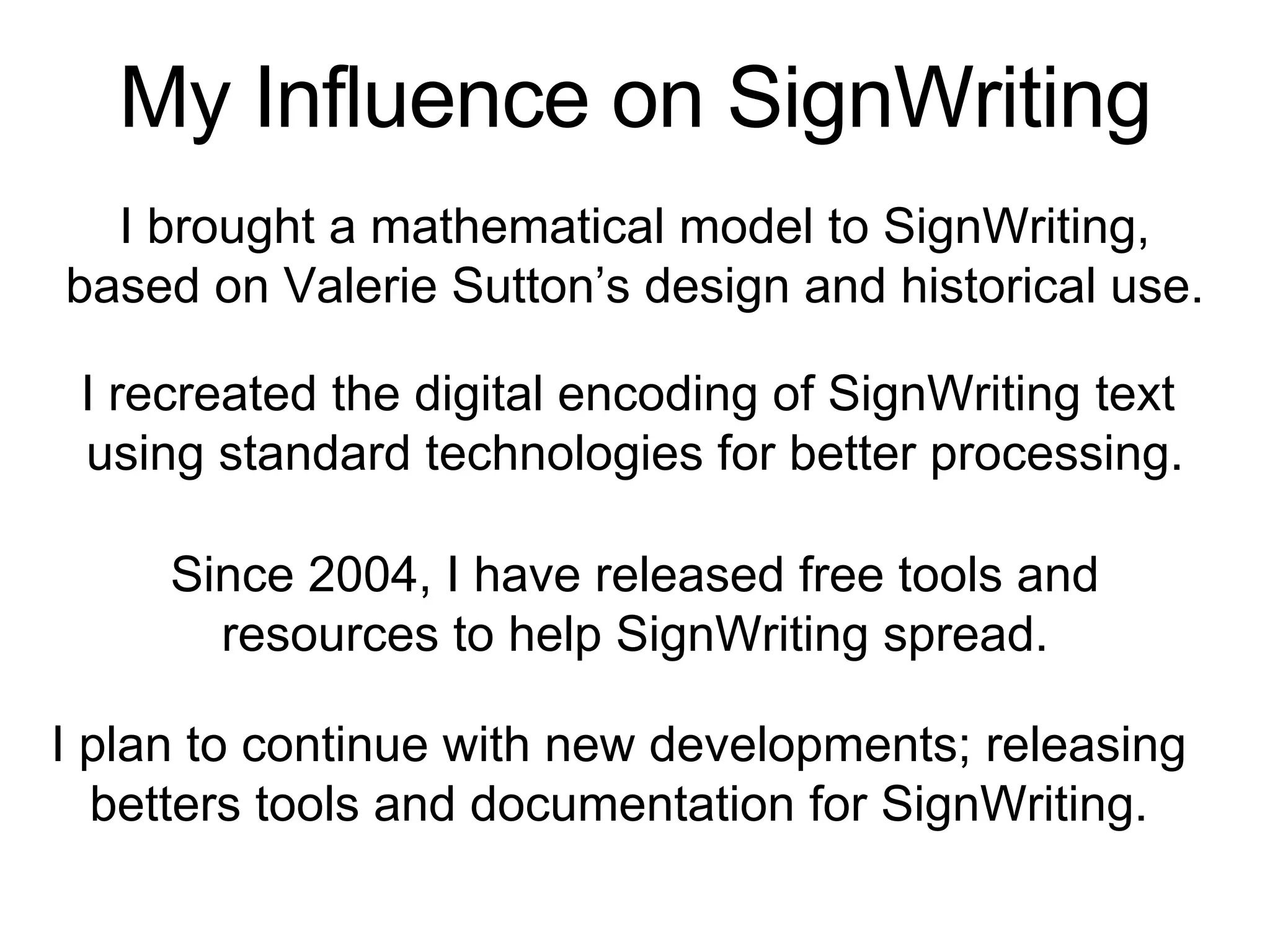 My Influence on SignWriting
I recreated the digital encoding of SignWriting text
using standard technologies for better processing.
I brought a mathematical model to SignWriting,
based on Valerie Sutton’s design and historical use.
Since 2004, I have released free tools and
resources to help SignWriting spread.
I plan to continue with new developments; releasing
betters tools and documentation for SignWriting.
 
