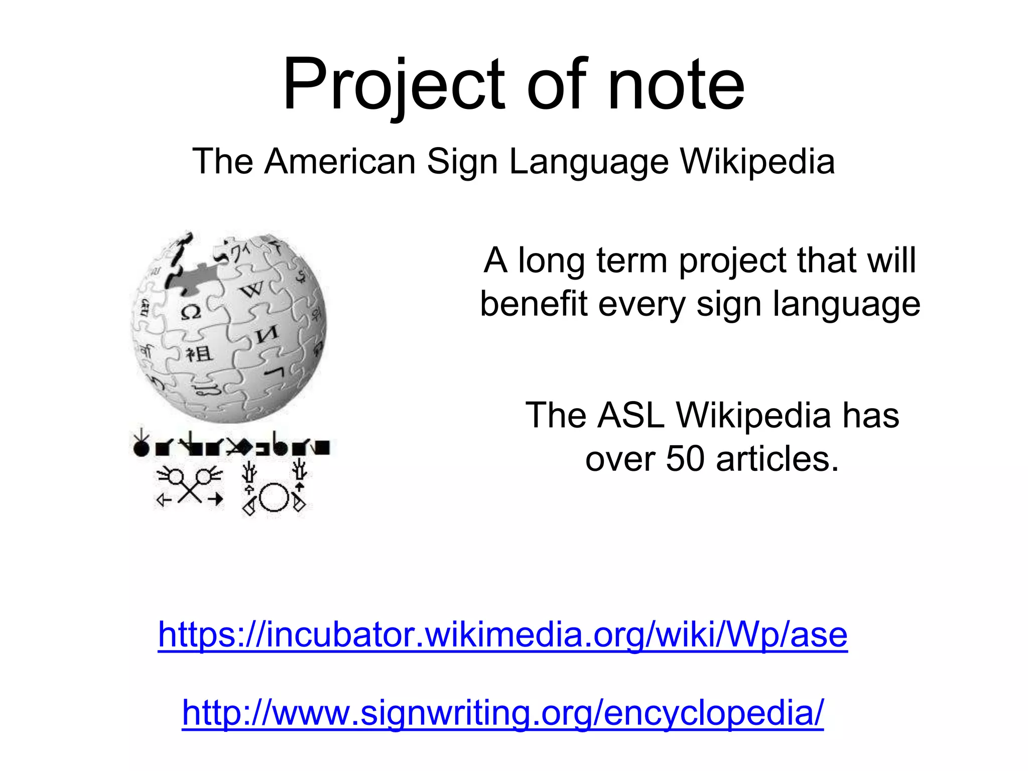 Project of note
The American Sign Language Wikipedia
The ASL Wikipedia has
over 50 articles.
https://incubator.wikimedia.org/wiki/Wp/ase
A long term project that will
benefit every sign language
http://www.signwriting.org/encyclopedia/
 