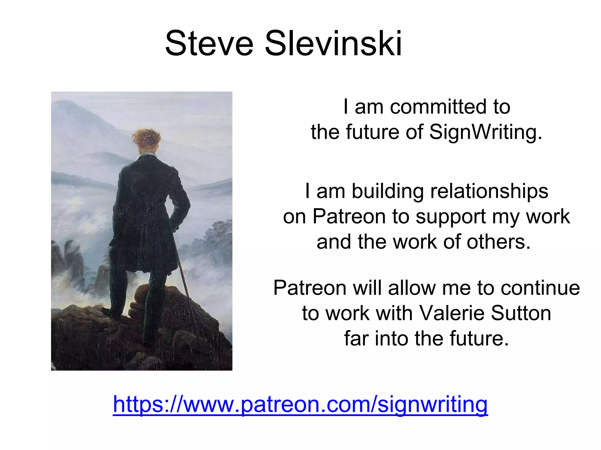 I am building relationships
on Patreon to support my work
and the work of others.
Steve Slevinski
https://www.patreon.com/signwriting
I am committed to
the future of SignWriting.
Patreon will allow me to continue
to work with Valerie Sutton
far into the future.
 