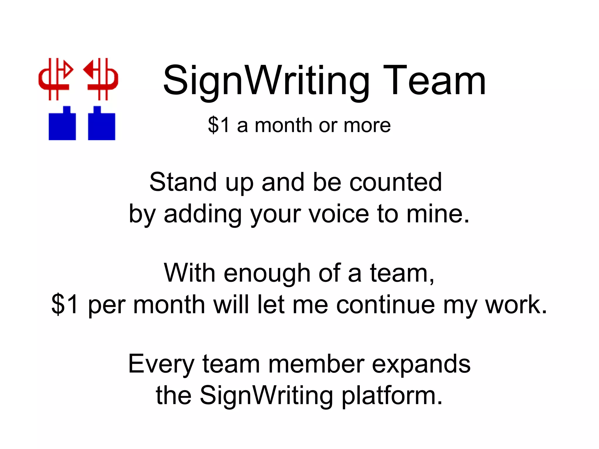 SignWriting Team
With enough of a team,
$1 per month will let me continue my work.
Stand up and be counted
by adding your voice to mine.
Every team member expands
the SignWriting platform.
$1 a month or more
 