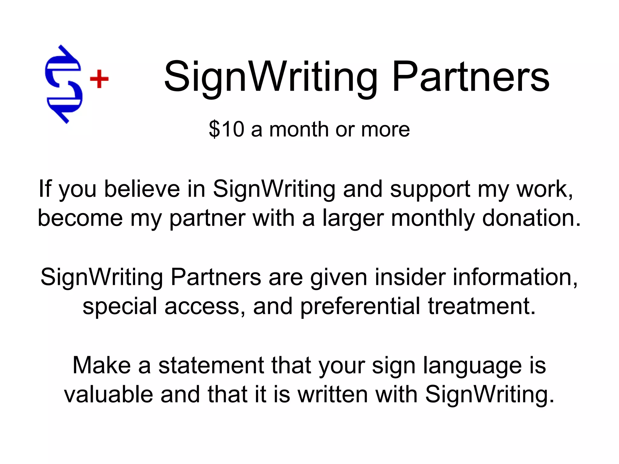 SignWriting Partners
Make a statement that your sign language is
valuable and that it is written with SignWriting.
If you believe in SignWriting and support my work,
become my partner with a larger monthly donation.
SignWriting Partners are given insider information,
special access, and preferential treatment.
$10 a month or more
 