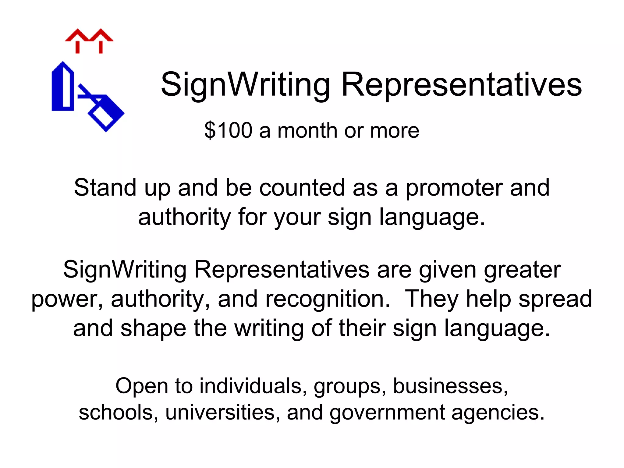 SignWriting Representatives
Open to individuals, groups, businesses,
schools, universities, and government agencies.
Stand up and be counted as a promoter and
authority for your sign language.
SignWriting Representatives are given greater
power, authority, and recognition. They help spread
and shape the writing of their sign language.
$100 a month or more
 