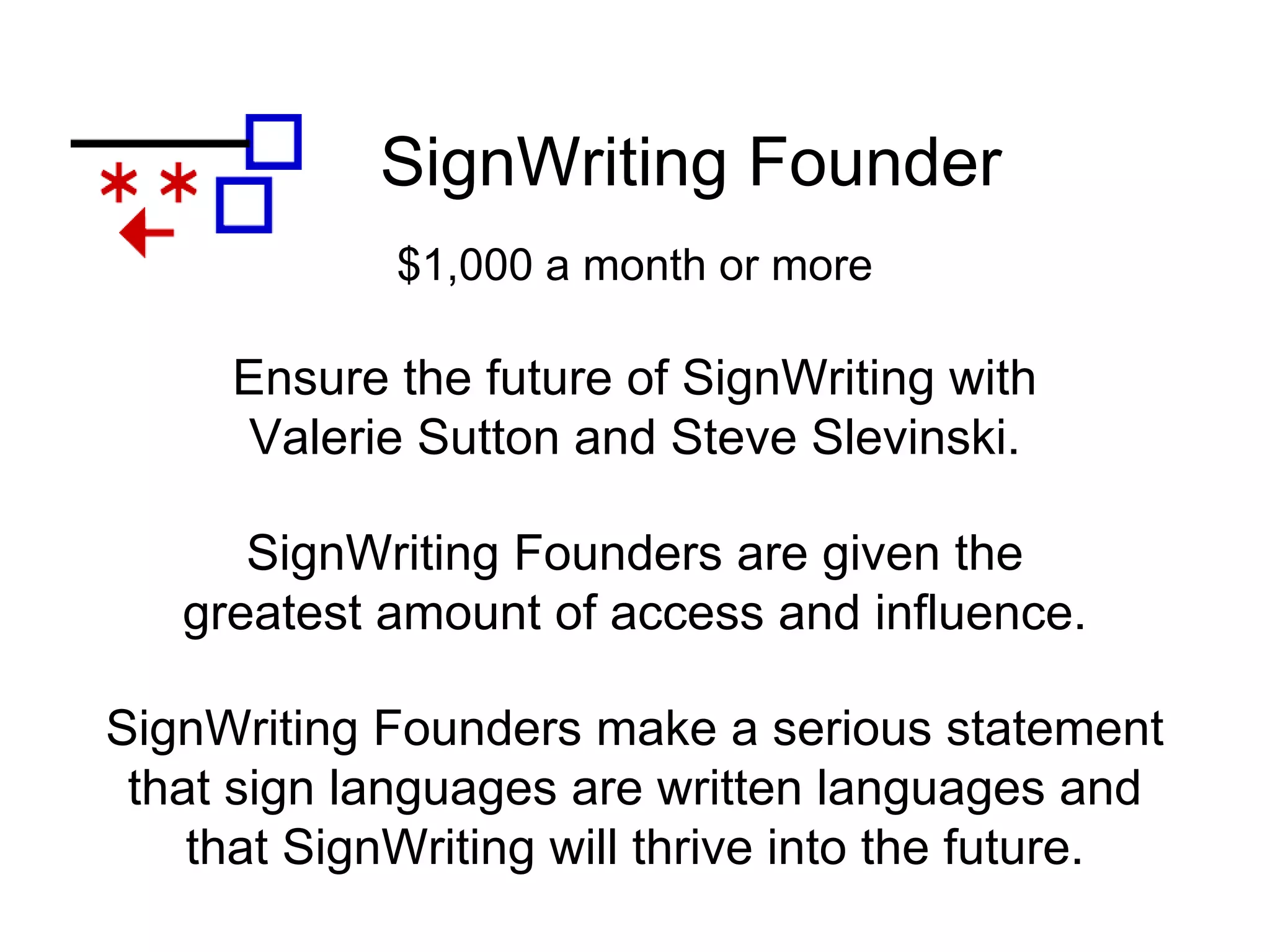 SignWriting Founder
SignWriting Founders make a serious statement
that sign languages are written languages and
that SignWriting will thrive into the future.
Ensure the future of SignWriting with
Valerie Sutton and Steve Slevinski.
$1,000 a month or more
SignWriting Founders are given the
greatest amount of access and influence.
 