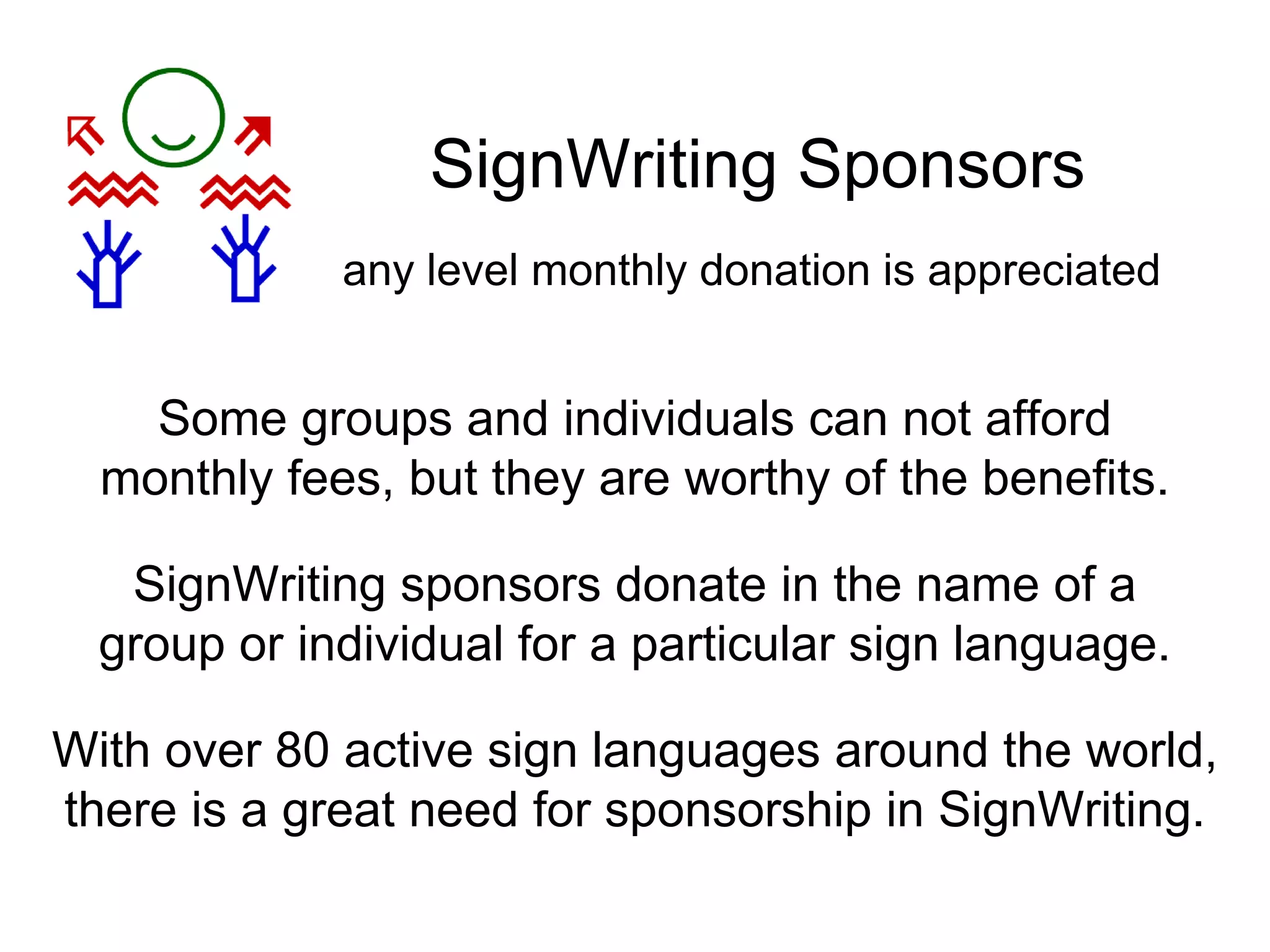 SignWriting Sponsors
SignWriting sponsors donate in the name of a
group or individual for a particular sign language.
Some groups and individuals can not afford
monthly fees, but they are worthy of the benefits.
any level monthly donation is appreciated
With over 80 active sign languages around the world,
there is a great need for sponsorship in SignWriting.
 