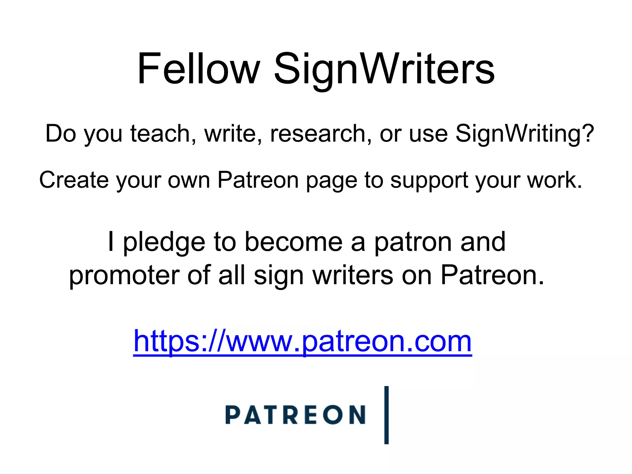Fellow SignWriters
Do you teach, write, research, or use SignWriting?
Create your own Patreon page to support your work.
https://www.patreon.com
I pledge to become a patron and
promoter of all sign writers on Patreon.
 