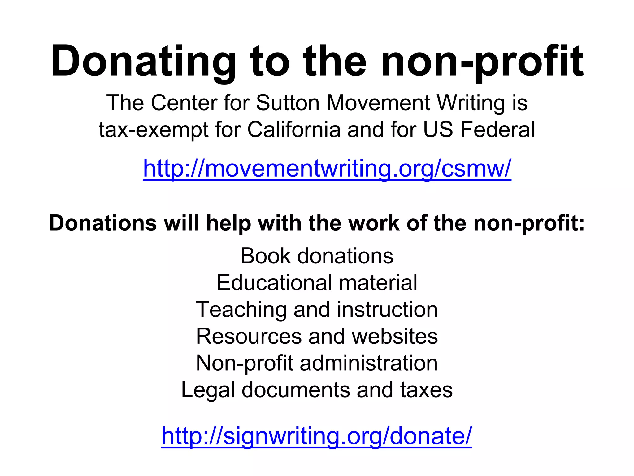 Donating to the non-profit
The Center for Sutton Movement Writing is
tax-exempt for California and for US Federal
Book donations
Educational material
Teaching and instruction
Resources and websites
Non-profit administration
Legal documents and taxes
Donations will help with the work of the non-profit:
http://signwriting.org/donate/
http://movementwriting.org/csmw/
 