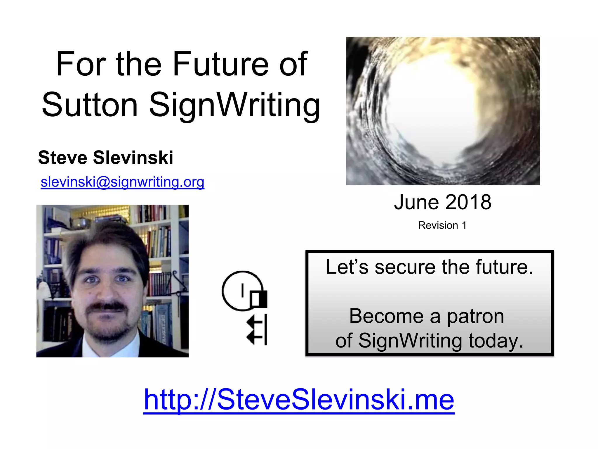 Steve Slevinski
slevinski@signwriting.org
For the Future of
Sutton SignWriting
Let’s secure the future.
Become a patron
of SignWriting today.
June 2018
Revision 1
http://SteveSlevinski.me
 