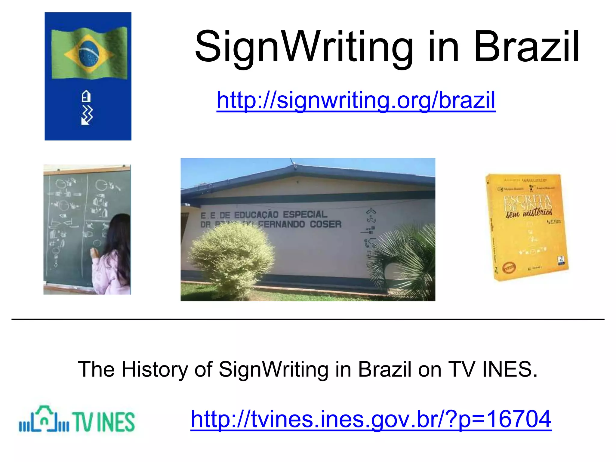 SignWriting in Brazil
http://signwriting.org/brazil
http://tvines.ines.gov.br/?p=16704
The History of SignWriting in Brazil on TV INES.
 