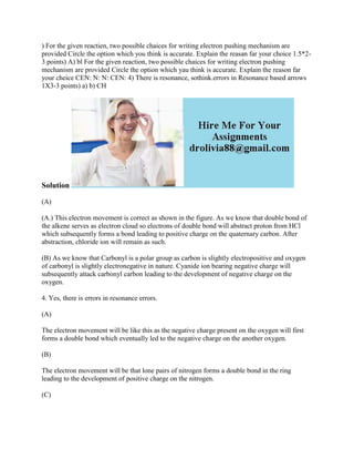 ) For the given reactien, two possible chaices for writing electron pushing mechanism are
provided Circle the option which you think is accurate. Explain the reasan far your choice 1.5*2-
3 points) A) bl For the given reaction, two possible chaices for writing electron pushing
mechanism are provided Circle the option which yau think is accurate. Explain the reason far
your cheice CEN: N: N: CEN: 4) There is resonance, sothink.errors in Resonance based arrows
1X3-3 points) a) b) CH
Solution
(A)
(A.) This electron movement is correct as shown in the figure. As we know that double bond of
the alkene serves as electron cloud so electrons of double bond will abstract proton from HCl
which subsequently forms a bond leading to positive charge on the quaternary carbon. After
abstraction, chloride ion will remain as such.
(B) As we know that Carbonyl is a polar group as carbon is slightly electropositive and oxygen
of carbonyl is slightly electronegative in nature. Cyanide ion bearing negative charge will
subsequently attack carbonyl carbon leading to the development of negative charge on the
oxygen.
4. Yes, there is errors in resonance errors.
(A)
The electron movement will be like this as the negative charge present on the oxygen will first
forms a double bond which eventually led to the negative charge on the another oxygen.
(B)
The electron movement will be that lone pairs of nitrogen forms a double bond in the ring
leading to the development of positive charge on the nitrogen.
(C)
 