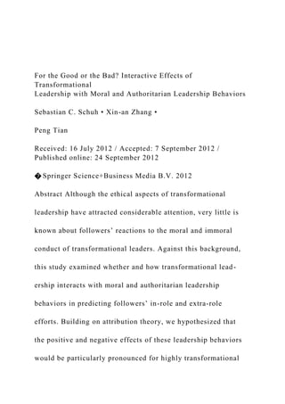 For the Good or the Bad? Interactive Effects of
Transformational
Leadership with Moral and Authoritarian Leadership Behaviors
Sebastian C. Schuh • Xin-an Zhang •
Peng Tian
Received: 16 July 2012 / Accepted: 7 September 2012 /
Published online: 24 September 2012
� Springer Science+Business Media B.V. 2012
Abstract Although the ethical aspects of transformational
leadership have attracted considerable attention, very little is
known about followers’ reactions to the moral and immoral
conduct of transformational leaders. Against this background,
this study examined whether and how transformational lead-
ership interacts with moral and authoritarian leadership
behaviors in predicting followers’ in-role and extra-role
efforts. Building on attribution theory, we hypothesized that
the positive and negative effects of these leadership behaviors
would be particularly pronounced for highly transformational
 