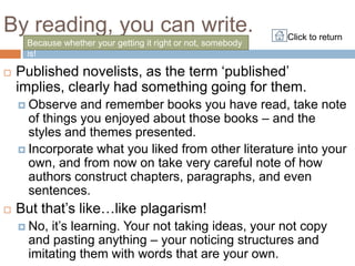 By reading, you can write.                                    Click to return
     Because whether your getting it right or not, somebody
     is!

    Published novelists, as the term „published‟

    implies, clearly had something going for them.
     Observe   and remember books you have read, take note
      of things you enjoyed about those books – and the
      styles and themes presented.
     Incorporate what you liked from other literature into your
      own, and from now on take very careful note of how
      authors construct chapters, paragraphs, and even
      sentences.
    But that‟s like…like plagarism!

     No, it‟s learning. Your not taking ideas, your not copy
      and pasting anything – your noticing structures and
      imitating them with words that are your own.
 