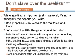 Don‟t slave over the useless to return
                               Click


     things. editing is
        That‟s what
        for.

    While spelling is important just in general, it‟s not a


    necessity the second you write.
     Really,spelling is my vassal to the real topic, and
      that‟s…
    Don‟t sweat the little things now, wait for later.


     Let‟s  face it, we all like to wile away our time on making
      our papers looks pretty. Getting the margins
      right, putting in fancy drop caps, finding perfect fonts, and
      messing with margins.
                put, these are all things that could be done later – and
       Simply
        right now your using them to avoid writing.
       And since writing often will undoubtedly be the main goal
 