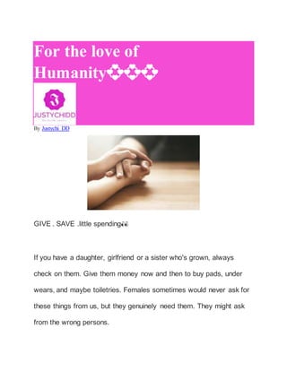 For the love of
Humanity💞💞💞
By Justychi DD
GIVE . SAVE .little spending👀
If you have a daughter, girlfriend or a sister who's grown, always
check on them. Give them money now and then to buy pads, under
wears, and maybe toiletries. Females sometimes would never ask for
these things from us, but they genuinely need them. They might ask
from the wrong persons.
 