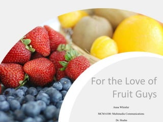 For the Love of
Fruit Guys
Anna Whistler
MCM 6100: Multimedia Communications
Dr. Hoehn
 