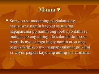 Mama ♥
   Sorry po sa madaming pagkakataong
    nasusuway namin kayo at sa tuwing
    napapasama po namin ang loob nyo dahil sa
    matigas po ang aming ulo salamat din po sa
    pagtitiis nyo sa mga ingay namin at sa mga
    pagsasakripisyo nyo nagpapasalamat po kami
    sa Diyos pagkat kayo ang aming ina at mama
    …
 