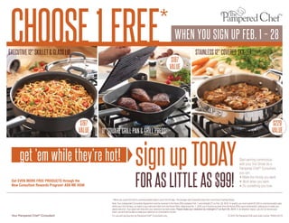 CHOOSE 1 FREE

* WHEN YOU SIGN UP FEB. 1 – 28

EXECUTIVE 12" SKILLET & GLASS LID

$187
VALUE

$197
VALUE

$229
VALUE

11" SQUARE GRILL PAN & GRILL PRESS

get ‘em while they’re hot!
Get EVEN MORE FREE PRODUCTS through the
New Consultant Rewards Program! ASK ME HOW.

STAINLESS 12" COVERED SKILLET

sign up TODAY
FOR AS LITTLE AS $99!

Start earning commission
with your first Show! As a
Pampered Chef ® Consultant,
you can:
• Make the money you want.
• Work when you want.
• Do something you love.

* When you submit $1,250 in commissionable sales in your first 30 days. The average new Consultant does this in just three Cooking Shows.
Note: Your Independent Consultant Agreement must be received in the Home Office between Feb. 1 and midnight CT on Feb. 28, 2014. To qualify, you must submit $1,250 in commissionable sales
within your first 30 days, as noted in your welcome letter from the Home Office. Beginning Feb. 1, 2014, you’ll receive an email from the Home Office upon achievement, asking you to make your
award selection. Your award will ship after your selection has been made. Please make your selection by midnight CT on April 30, 2014. If, for whatever reason, you do not receive your
email, you will still be able to make your selection on Consultant’s Corner.

Your Pampered Chef ® Consultant

For use and reproduction by Pampered Chef ® Consultants only.

© 2014 The Pampered Chef used under license. P6429-02/14

 