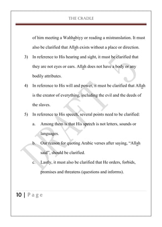 THE CRADLE

of him meeting a Wahhabiyy or reading a mistranslation. It must
also be clarified that Allah exists without a place or direction.
3) In reference to His hearing and sight, it must be clarified that
they are not eyes or ears. Allah does not have a body or any
bodily attributes.
4) In reference to His will and power, it must be clarified that Allah
is the creator of everything, including the evil and the deeds of
the slaves.
5) In reference to His speech, several points need to be clarified:
a. Among them is that His speech is not letters, sounds or
languages.
b. Our reason for quoting Arabic verses after saying, ‚Allah
said‛, should be clarified.
c. Lastly, it must also be clarified that He orders, forbids,
promises and threatens (questions and informs).

10 | P a g e

 