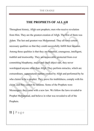 THE CRADLE

THE PROPHETS OF ALLAH
Throughout history, Allah sent prophets; men who receive revelation
from Him. They are the greatest creation of Allah. The first of them was
Adam. The last and greatest was Muhammad. They all have certain
necessary qualities so that they could successfully fulfill their mission.
Among those qualities is that they are beautiful, courageous, intelligent,
truthful and trustworthy. They are impeccable; protected from ever
committing blasphemy, major and small abject sins, they never
worshipped anyone other than Allah. They perform miracles, which are
extraordinary, supernatural matters created by Allah and performed by he
who claims to be a prophet. They prove his truthfulness, comply with his
claim, and they cannot be outdone. Some of the Prophets were
Messengers; they came with a new law. We follow the laws revealed to
Prophet Muhammad, and believe in what was revealed to all of the
Prophets.
11 | P a g e

 