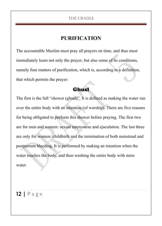 THE CRADLE

PURIFICATION
The accountable Muslim must pray all prayers on time, and thus must
immediately learn not only the prayer, but also some of its conditions,
namely four matters of purification, which is, according to a definition,
that which permits the prayer:
Ghusl
The first is the full ‚shower (ghusl)‛. It is defined as making the water run
over the entire body with an intention (of worship). There are five reasons
for being obligated to perform this shower before praying. The first two
are for men and women: sexual intercourse and ejaculation. The last three
are only for women: childbirth and the termination of both menstrual and
postpartum bleeding. It is performed by making an intention when the
water touches the body, and then washing the entire body with mere
water.

12 | P a g e

 