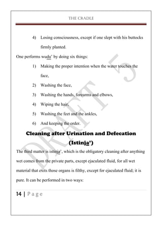 THE CRADLE

4) Losing consciousness, except if one slept with his buttocks
firmly planted.
One performs wudu’ by doing six things:
1) Making the proper intention when the water touches the
face,
2) Washing the face,
3) Washing the hands, forearms and elbows,
4) Wiping the hair,
5) Washing the feet and the ankles,
6) And keeping the order.
Cleaning after Urination and Defecation
(Istinja’)
The third matter is istinja’, which is the obligatory cleaning after anything
wet comes from the private parts, except ejaculated fluid, for all wet
material that exits those organs is filthy, except for ejaculated fluid; it is
pure. It can be performed in two ways:
14 | P a g e

 