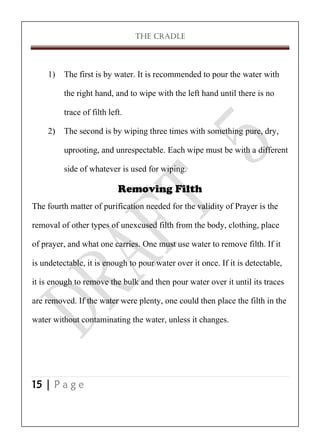 THE CRADLE

1) The first is by water. It is recommended to pour the water with
the right hand, and to wipe with the left hand until there is no
trace of filth left.
2) The second is by wiping three times with something pure, dry,
uprooting, and unrespectable. Each wipe must be with a different
side of whatever is used for wiping.
Removing Filth
The fourth matter of purification needed for the validity of Prayer is the
removal of other types of unexcused filth from the body, clothing, place
of prayer, and what one carries. One must use water to remove filth. If it
is undetectable, it is enough to pour water over it once. If it is detectable,
it is enough to remove the bulk and then pour water over it until its traces
are removed. If the water were plenty, one could then place the filth in the
water without contaminating the water, unless it changes.

15 | P a g e

 