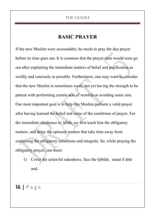 THE CRADLE

BASIC PRAYER
If the new Muslim were accountable, he needs to pray the due prayer
before its time goes out. It is common that the prayer time would soon go
out after explaining the immediate matters of belief and purification as
swiftly and concisely as possible. Furthermore, one may want to consider
that the new Muslim is sometimes weak, not yet having the strength to be
patient with performing certain acts of worship or avoiding some sins.
Our most important goal is to help this Muslim perform a valid prayer
after having learned the belief and some of the conditions of prayer. For
the immediate obedience to Allah, we first teach him the obligatory
matters, and delay the optional matters that take time away from
explaining the obligatory conditions and integrals. So, while praying the
obligatory prayer, one must:
1) Cover the unlawful nakedness, face the Qiblah, stand if able
and,
16 | P a g e

 