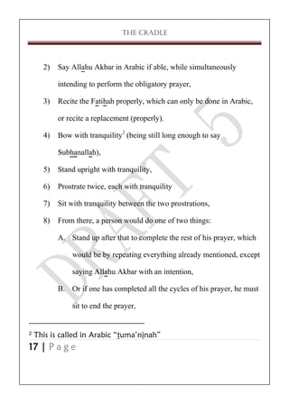 THE CRADLE

2) Say Allahu Akbar in Arabic if able, while simultaneously
intending to perform the obligatory prayer,
3) Recite the Fatihah properly, which can only be done in Arabic,
or recite a replacement (properly).
4) Bow with tranquility2 (being still long enough to say
Subhanallah),
5) Stand upright with tranquility,
6) Prostrate twice, each with tranquility
7) Sit with tranquility between the two prostrations,
8) From there, a person would do one of two things:
A. Stand up after that to complete the rest of his prayer, which
would be by repeating everything already mentioned, except
saying Allahu Akbar with an intention,
B. Or if one has completed all the cycles of his prayer, he must
sit to end the prayer,
2

This is called in Arabic “tuma’ninah”

17 | P a g e

 
