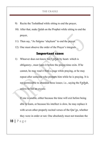 THE CRADLE

9) Recite the Tashahhud while sitting to end the prayer,
10) After that, make Salah on the Prophet while sitting to end the
prayer,
11) Then say, ‚As Salamu ^alaykum‛ to end the prayer.
12) One must observe the order of the Prayer’s integrals.
Important cases
1) Whoever does not know the Fatihah by heart- which is
obligatory-, must learn it before the prayer time exits. If he
cannot, he may read it from a page while praying, or he may
repeat after someone who prompts him while he is praying. It is
not permissible to abandon these issues; i.e., saying the Fatihah,
unless he has an excuse.
If one is unable, either because the time will exit before being
able to learn, or because his intellect is slow, he may replace it
with seven other properly recited verses of the Qur’an, whether
they were in order or not. One absolutely must not translate the
18 | P a g e

 