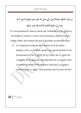 THE CRADLE

ِ
ِ
‫من عرف التَّش ُّد والصَلة على النَِّب صلى هللا علَيه وسلم بِالْعربِيَّة َل جيوز لَهُ أَن‬
َ ِ ََ
َ َّ َ ‫َ ه‬
َ َْ
‫يعدل إَِل ترمجتها كتكبرية اْلحرام فَِإن عجز ترمجها‬
َ
َ ْ ِْ
‚It is not permitted for whoever knows the Tashahhud and the Salah on
the Prophet in Arabic to resort to their translations, like the formula
‘Allahu Akbar’ that initiates the prayer. If unable, he translates them.‛
3) It is important to help the New Muslim recite the letters
properly. If he is an English speaker, pay special attention to his
pronunciation of the (‫[ ح‬ha’]), the (‫^[ع‬ayn]), the (‫[ س‬sin]), the
(‫[ض‬dad]), the (‫[ غ‬ghayn]), and especially the (‫[ ص‬sad]). There
is another recitation of the Fatihah in which the (‫[ ص‬sad]) is
replaced by the (‫[ س‬sin]). That recitation may be easier for him.

20 | P a g e

 