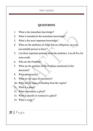 THE CRADLE

QUESTIONS
1.
2.
3.
4.
5.
6.
7.
8.
9.
10.
11.
12.
13.
14.

What is the immediate knowledge?
What is included in the immediate knowledge?
What is the most important knowledge?
What are the attributes of Allah that are obligatory on every
accountable person to know?
List three important pointers about the attributes. List all five for
extra credit.
Who are the Prophets?
What are the qualities of the Prophets mentioned in this
document?
What are miracles?
What are the signs of ejaculation?
What are the types of bleeding from the vagina?
What is a ghusl?
What necessitates a ghusl?
What is specific to women in a ghusl?
What is wudu’?

21 | P a g e

 
