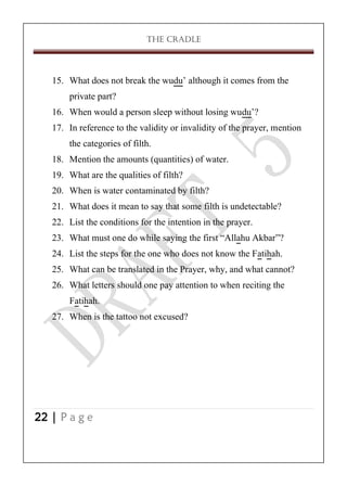 THE CRADLE

15. What does not break the wudu’ although it comes from the
private part?
16. When would a person sleep without losing wudu’?
17. In reference to the validity or invalidity of the prayer, mention
the categories of filth.
18. Mention the amounts (quantities) of water.
19. What are the qualities of filth?
20. When is water contaminated by filth?
21. What does it mean to say that some filth is undetectable?
22. List the conditions for the intention in the prayer.
23. What must one do while saying the first ‚Allahu Akbar‛?
24. List the steps for the one who does not know the Fatihah.
25. What can be translated in the Prayer, why, and what cannot?
26. What letters should one pay attention to when reciting the
Fatihah.
27. When is the tattoo not excused?

22 | P a g e

 