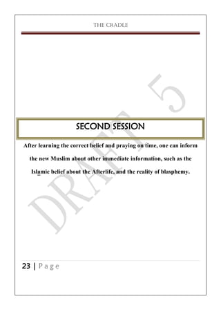 THE CRADLE

SECOND SESSION
After learning the correct belief and praying on time, one can inform
the new Muslim about other immediate information, such as the
Islamic belief about the Afterlife, and the reality of blasphemy.

23 | P a g e

 