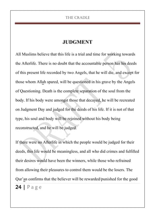THE CRADLE

JUDGMENT
All Muslims believe that this life is a trial and time for working towards
the Afterlife. There is no doubt that the accountable person has his deeds
of this present life recorded by two Angels, that he will die, and except for
those whom Allah spared, will be questioned in his grave by the Angels
of Questioning. Death is the complete separation of the soul from the
body. If his body were amongst those that decayed, he will be recreated
on Judgment Day and judged for the deeds of his life. If it is not of that
type, his soul and body will be rejoined without his body being
reconstructed, and he will be judged.
If there were no Afterlife in which the people would be judged for their
deeds, this life would be meaningless, and all who did crimes and fulfilled
their desires would have been the winners, while those who refrained
from allowing their pleasures to control them would be the losers. The
Qur’an confirms that the believer will be rewarded/punished for the good
24 | P a g e

 