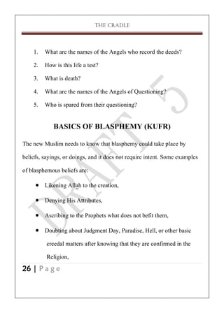 THE CRADLE

1. What are the names of the Angels who record the deeds?
2. How is this life a test?
3. What is death?
4. What are the names of the Angels of Questioning?
5. Who is spared from their questioning?

BASICS OF BLASPHEMY (KUFR)
The new Muslim needs to know that blasphemy could take place by
beliefs, sayings, or doings, and it does not require intent. Some examples
of blasphemous beliefs are:
 Likening Allah to the creation,
 Denying His Attributes,
 Ascribing to the Prophets what does not befit them,
 Doubting about Judgment Day, Paradise, Hell, or other basic
creedal matters after knowing that they are confirmed in the
Religion,
26 | P a g e

 