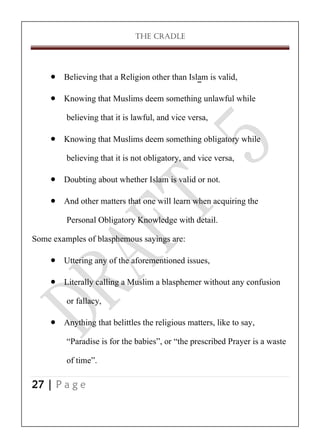 THE CRADLE

 Believing that a Religion other than Islam is valid,
 Knowing that Muslims deem something unlawful while
believing that it is lawful, and vice versa,
 Knowing that Muslims deem something obligatory while
believing that it is not obligatory, and vice versa,
 Doubting about whether Islam is valid or not.
 And other matters that one will learn when acquiring the
Personal Obligatory Knowledge with detail.
Some examples of blasphemous sayings are:
 Uttering any of the aforementioned issues,
 Literally calling a Muslim a blasphemer without any confusion
or fallacy,
 Anything that belittles the religious matters, like to say,
‚Paradise is for the babies‛, or ‚the prescribed Prayer is a waste
of time‛.
27 | P a g e

 