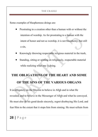 THE CRADLE

Some examples of blasphemous doings are:
 Prostrating to a creation other than a human with or without the
intention of worship. As for prostrating to a human with the
intent of honor and not as worship, it is not blasphemy, but still
a sin,
 Knowingly throwing respectable religious material in the trash,
 Standing, sitting or spitting on religiously, respectable material
while realizing what one is doing.

THE OBLIGATIONS OF THE HEART AND SOME
OF THE SINS OF THE VARIOUS ORGANS
It is obligatory on the Muslim to believe in Allah and in what He
revealed, and to believe in the Messenger of Allah and what he conveyed.
He must also do his good deeds sincerely, regret disobeying His Lord, and
fear Him to the extent that it stops him from sinning. He must refrain from
28 | P a g e

 