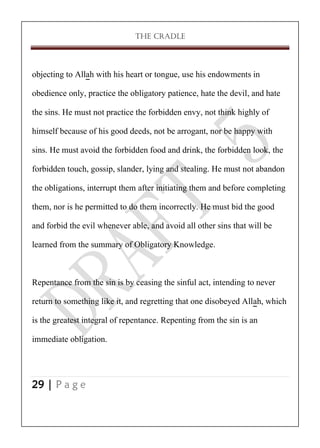 THE CRADLE

objecting to Allah with his heart or tongue, use his endowments in
obedience only, practice the obligatory patience, hate the devil, and hate
the sins. He must not practice the forbidden envy, not think highly of
himself because of his good deeds, not be arrogant, nor be happy with
sins. He must avoid the forbidden food and drink, the forbidden look, the
forbidden touch, gossip, slander, lying and stealing. He must not abandon
the obligations, interrupt them after initiating them and before completing
them, nor is he permitted to do them incorrectly. He must bid the good
and forbid the evil whenever able, and avoid all other sins that will be
learned from the summary of Obligatory Knowledge.

Repentance from the sin is by ceasing the sinful act, intending to never
return to something like it, and regretting that one disobeyed Allah, which
is the greatest integral of repentance. Repenting from the sin is an
immediate obligation.

29 | P a g e

 