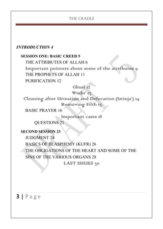 THE CRADLE

INTRODUCTION 4
SESSION ONE: BASIC CREED 5

THE ATTRIBUTES OF ALLAH 6
Important pointers about some of the attributes 9
THE PROPHETS OF ALLAH 11
PURIFICATION 12
Ghusl 12
Wudu’ 13
Cleaning after Urination and Defecation (Istinja’) 14
Removing Filth 15
BASIC PRAYER 16
Important cases 18
QUESTIONS 21
SECOND SESSION 23

JUDGMENT 24
BASICS OF BLASPHEMY (KUFR) 26
THE OBLIGATIONS OF THE HEART AND SOME OF THE
SINS OF THE VARIOUS ORGANS 28
LAST ISSUES 30

3|Page

 