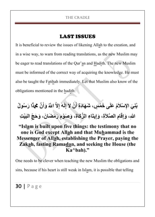 THE CRADLE

LAST ISSUES
It is beneficial to review the issues of likening Allah to the creation, and
in a wise way, to warn from reading translations, as the new Muslim may
be eager to read translations of the Qur’an and Hadith. The new Muslim
must be informed of the correct way of acquiring the knowledge. He must
also be taught the Fatihah immediately. Let that Muslim also know of the
obligations mentioned in the hadith:

‫بُنِي اإلسالَم علَى خمس، شهادَة أَن الَ إلَهَ إالَّ اَّللُ وأَنَّ مَحُمًََُّا رسىل‬
ُ ُ َ
ٍ ْ َ َ ُ ْ ِ َ
َ َّ ِ ِ ْ ِ َ َ
‫هللاِ، وإقام الصالَة، وإيتَاء الزكَاة، وصىم رمضَانَ ، وحجِ البَيت‬
ِ ْ ّ َ َ
َ َ ِ ْ َ َ ِ َّ ِ ِ َ ِ َّ
ِ ََِ
“Islam is built upon five things: the testimony that no
one is God except Allah and that Muhammad is the
Messenger of Allah, establishing the Prayer, paying the
Zakah, fasting Ramadan, and seeking the House (the
Ka^bah).”
One needs to be clever when teaching the new Muslim the obligations and
sins, because if his heart is still weak in Islam, it is possible that telling
30 | P a g e

 