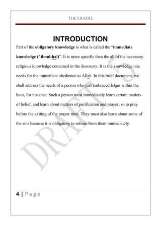 THE CRADLE

INTRODUCTION
Part of the obligatory knowledge is what is called the ‚immediate
knowledge (^ilmul-hal)‛. It is more specific than the all of the necessary
religious knowledge contained in the Summary. It is the knowledge one
needs for the immediate obedience to Allah. In this brief document, we
shall address the needs of a person who just embraced Islam within the
hour, for instance. Such a person must immediately learn certain matters
of belief, and learn about matters of purification and prayer, so to pray
before the exiting of the prayer time. They must also learn about some of
the sins because it is obligatory to refrain from them immediately.

4|Page

 