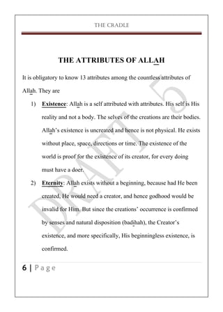 THE CRADLE

THE ATTRIBUTES OF ALLAH
It is obligatory to know 13 attributes among the countless attributes of
Allah. They are
1) Existence: Allah is a self attributed with attributes. His self is His
reality and not a body. The selves of the creations are their bodies.
Allah’s existence is uncreated and hence is not physical. He exists
without place, space, directions or time. The existence of the
world is proof for the existence of its creator, for every doing
must have a doer.
2) Eternity: Allah exists without a beginning, because had He been
created, He would need a creator, and hence godhood would be
invalid for Him. But since the creations’ occurrence is confirmed
by senses and natural disposition (badihah), the Creator’s
existence, and more specifically, His beginningless existence, is
confirmed.
6|Page

 