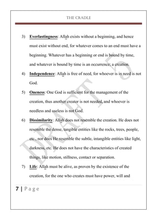 THE CRADLE

3) Everlastingness: Allah exists without a beginning, and hence
must exist without end, for whatever comes to an end must have a
beginning. Whatever has a beginning or end is bound by time,
and whatever is bound by time is an occurrence; a creation.
4) Independence: Allah is free of need, for whoever is in need is not
God.
5) Oneness: One God is sufficient for the management of the
creation, thus another creator is not needed, and whoever is
needless and useless is not God.
6) Dissimilarity: Allah does not resemble the creation. He does not
resemble the dense, tangible entities like the rocks, trees, people,
etc., nor does He resemble the subtle, intangible entities like light,
darkness, etc. He does not have the characteristics of created
things, like motion, stillness, contact or separation.
7) Life: Allah must be alive, as proven by the existence of the
creation, for the one who creates must have power, will and
7|Page

 