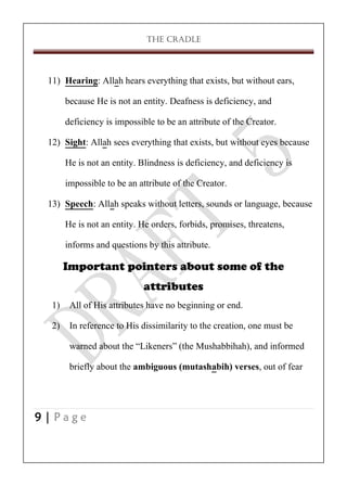 THE CRADLE

11) Hearing: Allah hears everything that exists, but without ears,
because He is not an entity. Deafness is deficiency, and
deficiency is impossible to be an attribute of the Creator.
12) Sight: Allah sees everything that exists, but without eyes because
He is not an entity. Blindness is deficiency, and deficiency is
impossible to be an attribute of the Creator.
13) Speech: Allah speaks without letters, sounds or language, because
He is not an entity. He orders, forbids, promises, threatens,
informs and questions by this attribute.
Important pointers about some of the
attributes
1) All of His attributes have no beginning or end.
2) In reference to His dissimilarity to the creation, one must be
warned about the ‚Likeners‛ (the Mushabbihah), and informed
briefly about the ambiguous (mutashabih) verses, out of fear

9|Page

 