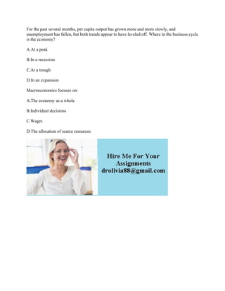 For the past several months, per capita output has grown more and more slowly, and
unemployment has fallen, but both trends appear to have leveled off. Where in the business cycle
is the economy?
A.At a peak
B.In a recession
C.At a trough
D.In an expansion
Macroeconomics focuses on:
A.The economy as a whole
B.Individual decisions
C.Wages
D.The allocation of scarce resources
 