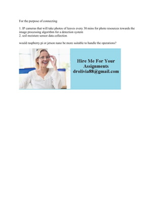 For the purpose of connecting
1. IP cameras that will take photos of leaves every 30 mins for photo resources towards the
image processing algorithm for a detection system
2. soil moisture sensor data collection
would raspberry pi or jetson nano be more suitable to handle the operations?
 