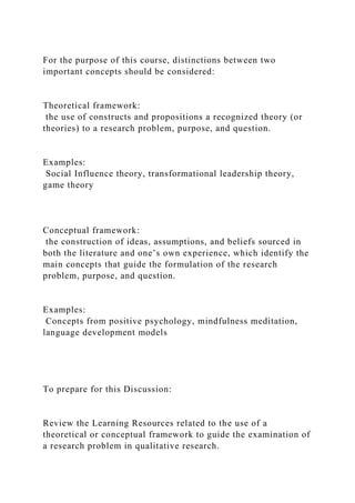 For the purpose of this course, distinctions between two
important concepts should be considered:
Theoretical framework:
the use of constructs and propositions a recognized theory (or
theories) to a research problem, purpose, and question.
Examples:
Social Influence theory, transformational leadership theory,
game theory
Conceptual framework:
the construction of ideas, assumptions, and beliefs sourced in
both the literature and one’s own experience, which identify the
main concepts that guide the formulation of the research
problem, purpose, and question.
Examples:
Concepts from positive psychology, mindfulness meditation,
language development models
To prepare for this Discussion:
Review the Learning Resources related to the use of a
theoretical or conceptual framework to guide the examination of
a research problem in qualitative research.
 