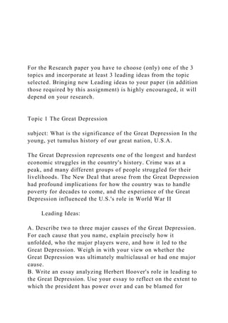 For the Research paper you have to choose (only) one of the 3
topics and incorporate at least 3 leading ideas from the topic
selected. Bringing new Leading ideas to your paper (in addition
those required by this assignment) is highly encouraged, it will
depend on your research.
Topic 1 The Great Depression
subject: What is the significance of the Great Depression In the
young, yet tumulus history of our great nation, U.S.A.
The Great Depression represents one of the longest and hardest
economic struggles in the country's history. Crime was at a
peak, and many different groups of people struggled for their
livelihoods. The New Deal that arose from the Great Depression
had profound implications for how the country was to handle
poverty for decades to come, and the experience of the Great
Depression influenced the U.S.'s role in World War II
Leading Ideas:
A. Describe two to three major causes of the Great Depression.
For each cause that you name, explain precisely how it
unfolded, who the major players were, and how it led to the
Great Depression. Weigh in with your view on whether the
Great Depression was ultimately multiclausal or had one major
cause.
B. Write an essay analyzing Herbert Hoover's role in leading to
the Great Depression. Use your essay to reflect on the extent to
which the president has power over and can be blamed for
 